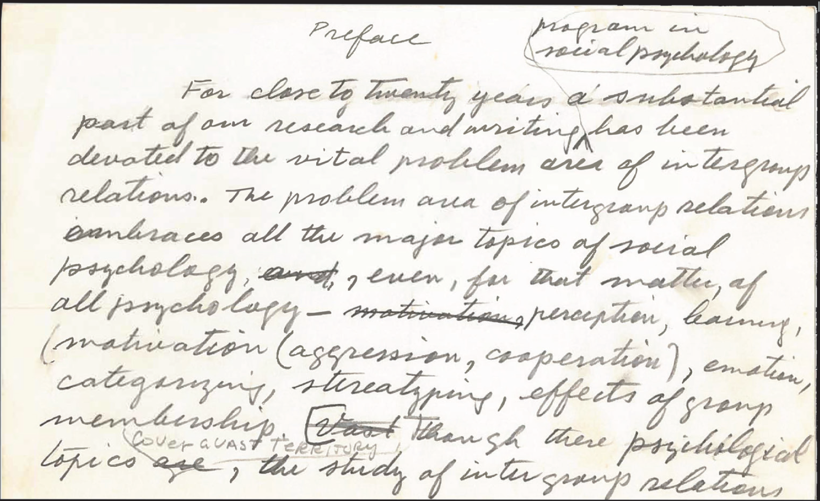 Handwritten draft by Muzafer Sherif highlighting his belief in the importance of intergroup relations to psychology. “For close to twenty years a substantial part of our research and writing [program in social psychology] has been devoted to the vital problem area of intergroup relations. The problem area of intergroup relations embraces all the major topics of social psychology, even, for that matter of all psychology—perception, learning, motivation (aggression, cooperation), emotion, categorizing, stereotyping, effects of group membership. Through these psychological topics [cover vast territory], the study of intergroup relations ...”